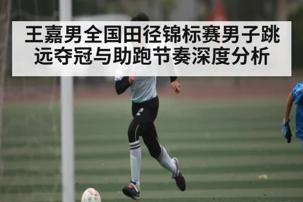 王嘉男全国田径锦标赛男子跳远夺冠与助跑节奏深度分析