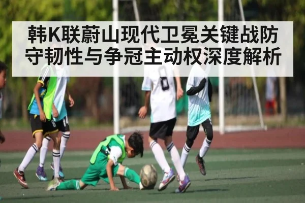 韩K联蔚山现代卫冕关键战防守韧性与争冠主动权深度解析