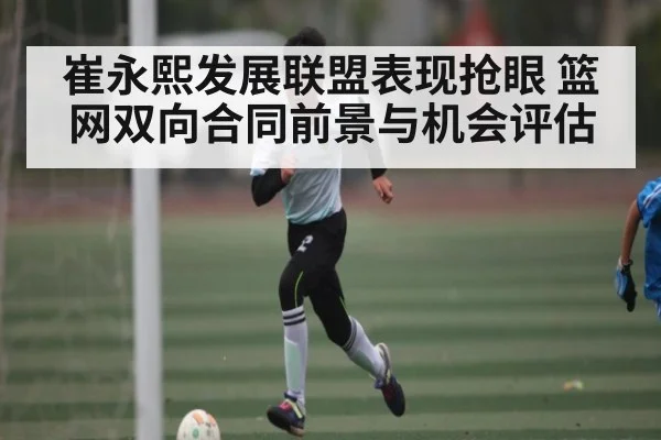 崔永熙发展联盟表现抢眼 篮网双向合同前景与机会评估