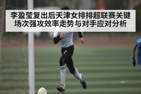 李盈莹复出后天津女排排超联赛关键场次强攻效率走势与对手应对分析