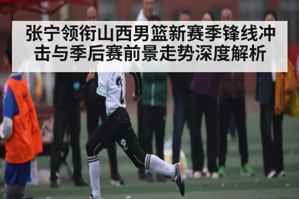 张宁领衔山西男篮新赛季锋线冲击与季后赛前景走势深度解析
